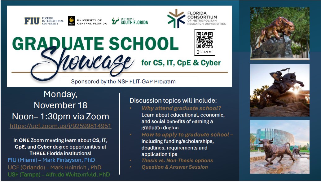 Join us for a Graduate School Showcase sponsored by the NSF FLIT-GAP Program! This event is a unique opportunity to learn about CS, IT, CpE, and Cyber graduate degree opportunities at three top Florida institutions: FIU (Miami): Mark Finlayson, PhD UCF (Orlando): Mark Heinrich, PhD USF (Tampa): Alfredo Weitzenfeld, PhD